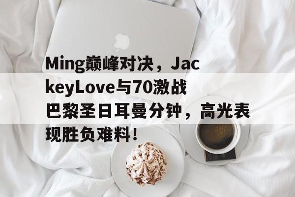 包含Ming巅峰对决,JackeyLove与70激战巴黎圣日耳曼分钟,高光表现胜负难料!的词条